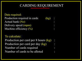 CARDING REQUIREMENT
Data required:
Production required in cards (kg) :
Actual hank (Ne) :
Delivery speed (mpm) :
Machine efficiency (%) :
To calculate:
Production per card per 8 hours (kg) :
Production per card per day (kg) :
Number of cards required :
Number of cards to be alloted :
 