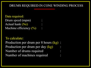 DRUMS REQUIRED IN CONE WINDING PROCESS
Data required:
Drum speed (mpm) :
Actual hank (Ne) :
Machine efficiency (%) :
To calculate:
Production per drum per 8 hours (kg) :
Production per drum per day (kg) :
Number of drums required :
Number of machines required :
 