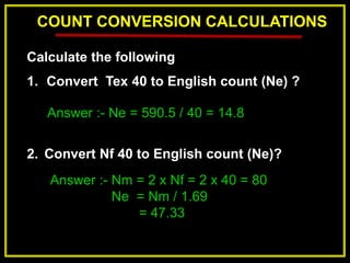 COUNT CONVERSION CALCULATIONS
Calculate the following
1. Convert Tex 40 to English count (Ne) ?
2. Convert Nf 40 to English count (Ne)?
Answer :- Ne = 590.5 / 40 = 14.8
Answer :- Nm = 2 x Nf = 2 x 40 = 80
Ne = Nm / 1.69
= 47.33
 