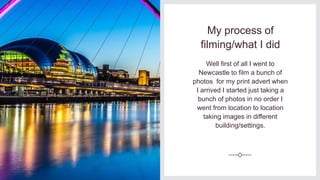 My process of
filming/what I did
Well first of all I went to
Newcastle to film a bunch of
photos for my print advert when
I arrived I started just taking a
bunch of photos in no order I
went from location to location
taking images in different
building/settings.
 