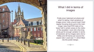 What I did in terms of
images
Firstly once I planned out where and
what I'm taking I tried variations of
images since I took a bunch load I tried
regular focusing shots just on the main
image I also tried POV style of my
lower half in certain areas on the metro
or the escalator I even did a few long
shots just for enough variation In terms
of resolution all my images were shot a
1080p and 30 frames per second the
aspect ratio I used was 1:1 which fitted
into the poster design.
 