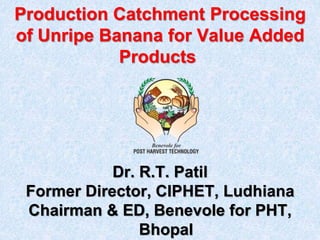 Production Catchment Processing
of Unripe Banana for Value Added
Products
Dr. R.T. Patil
Former Director, CIPHET, Ludhiana
Chairman & ED, Benevole for PHT,
Bhopal
 