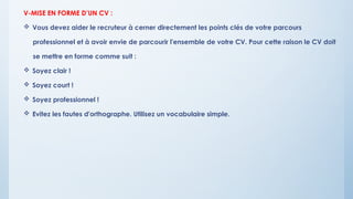 V-MISE EN FORME D’UN CV :
 Vous devez aider le recruteur à cerner directement les points clés de votre parcours
professionnel et à avoir envie de parcourir l'ensemble de votre CV. Pour cette raison le CV doit
se mettre en forme comme suit :
 Soyez clair !
 Soyez court !
 Soyez professionnel !
 Evitez les fautes d'orthographe. Utilisez un vocabulaire simple.
 