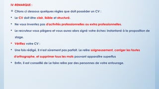 IV-REMARQUE :
 Citons ci dessous quelques règles que doit posséder un CV :
 Le CV doit être clair, lisible et structuré.
 Ne vous inventez pas d'activités professionnelles ou extra professionnelles.
 Le recruteur vous piègera et vous aurez alors signé votre échec instantané à la proposition de
stage.
 Vérifiez votre CV :
 Une fois rédigé, il n'est sûrement pas parfait. Le relire soigneusement, corriger les fautes
d'orthographe, et supprimer tous les mots pouvant apparaître superflus
 Enfin, il est conseillé de Le faire relire par des personnes de votre entourage.
 