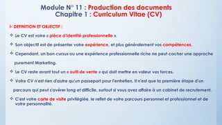 Module N° 11 : Production des documents
Chapitre 1 : Curriculum Vitae (CV)
I- DEFINITION ET OBJECTIF :
 Le CV est votre « pièce d’identité professionnelle ».
 Son objectif est de présenter votre expérience, et plus généralement vos compétences.
 Cependant, un bon cursus ou une expérience professionnelle riche ne peut cacher une approche
purement Marketing.
 Le CV reste avant tout un « outil de vente » qui doit mettre en valeur vos forces.
 Votre CV n'est rien d'autre qu'un passeport pour l'entretien. Il n'est que la première étape d'un
parcours qui peut s'avérer long et difficile, surtout si vous avez affaire à un cabinet de recrutement.
 C'est votre carte de visite privilégiée, le reflet de votre parcours personnel et professionnel et de
votre personnalité.
 