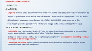 II-PLAN ACCOMPLI D’UN CV :
1-L'ETAT CIVIL :
A-LA PHOTO :
 La photo reste un choix pour nombreux d'entre vous. Si elle n'est pas précisée sur la demande de
stage, la question se pose : est ce bien nécessaire ? Jugeront-ils le physique etc. Pour les moins
désobéissants nous vous conseillons de faire l'effort de SCANNER votre photo sur le CV.
Il va de soit que votre portrait devra refléter une image nette, sérieuse et récente de vous.
B-L’ACCROCHE OU TITRE DU CV :
 L’accroche que vous donnez à votre CV met en valeur le poste ambitionné ou le secteur dans
lequel vous souhaitez travailler afin d’attirer l’attention du recruteur.
 Cela peut être un simple intitulé ou une phrase plus explicative (ex : assistant marketing , charge
d’analyse et de développement ).
 L'accroche de votre CV peut être modifiée pour mieux s’adapter aux offres d'emplois. Notez
toutefois qu’elle n’est pas obligatoire.
 