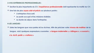 3-VOS EXPÉRIENCES PROFESSIONNELLES :
 Section la plus importante du CV, l'expérience professionnelle doit représenter la moitié du CV.
 Une fois de plus soyez clair et précis sur plusieurs points :
 L'entreprise d'accueil.
 Le poste occupé et les missions réalisée.
 La durée du séjour dans l'entreprise.
4-LES LANGUES :
 Listez les langues que vous parlez et/ou écrivez. Afin de préciser votre niveau de maîtrise de la
langue, voici quelques expressions courantes : « langue maternelle », « bilingue », « courant »,
« lu, écrit, parlé », « notions ».
 