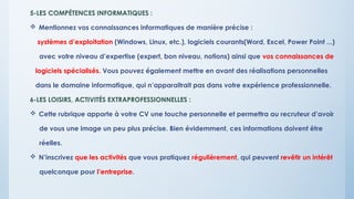 5-LES COMPÉTENCES INFORMATIQUES :
 Mentionnez vos connaissances informatiques de manière précise :
systèmes d’exploitation (Windows, Linux, etc.), logiciels courants(Word, Excel, Power Point ...)
avec votre niveau d’expertise (expert, bon niveau, notions) ainsi que vos connaissances de
logiciels spécialisés. Vous pouvez également mettre en avant des réalisations personnelles
dans le domaine informatique, qui n’apparaitrait pas dans votre expérience professionnelle.
6-LES LOISIRS, ACTIVITÉS EXTRAPROFESSIONNELLES :
 Cette rubrique apporte à votre CV une touche personnelle et permettra au recruteur d’avoir
de vous une image un peu plus précise. Bien évidemment, ces informations doivent être
réelles.
 N’inscrivez que les activités que vous pratiquez régulièrement, qui peuvent revêtir un intérêt
quelconque pour l’entreprise.
 