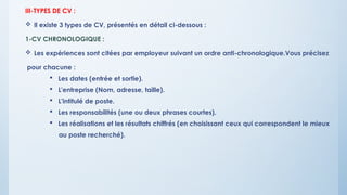 III-TYPES DE CV :
 Il existe 3 types de CV, présentés en détail ci-dessous :
1-CV CHRONOLOGIQUE :
 Les expériences sont citées par employeur suivant un ordre anti-chronologique.Vous précisez
pour chacune :
 Les dates (entrée et sortie).
 L'entreprise (Nom, adresse, taille).
 L'intitulé de poste.
 Les responsabilités (une ou deux phrases courtes).
 Les réalisations et les résultats chiffrés (en choisissant ceux qui correspondent le mieux
au poste recherché).
 