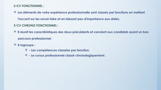 2-CV FONCTIONNEL :
 Les éléments de votre expérience professionnelle sont classés par fonctions en mettant
l'accent sur les savoir-faire et en laissant peu d'importance aux dates.
3-CV CHRONO FONCTIONNEL :
 Il réunit les caractéristiques des deux précédents et convient aux candidats ayant un bon
parcours professionnel.
 Il regroupe :
 - Les compétences classées par fonction.
 - Le cursus professionnel classé chronologiquement.
 
