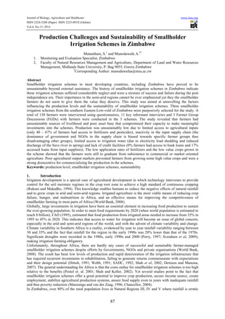 Journal of Biology, Agriculture and Healthcare www.iiste.org
ISSN 2224-3208 (Paper) ISSN 2225-093X (Online)
Vol.4, No.15, 2014
87
Production Challenges and Sustainability of Smallholder
Irrigation Schemes in Zimbabwe
Mutambara, S.1
and Munodawafa A.2*
1. Monitoring and Evaluation Specialist, Zimbabwe
2. Faculty of Natural Resources Management and Agriculture, Department of Land and Water Resources
Management, Midlands State University, P. Bag 9055, Gweru Zimbabwe
*
Corresponding Author: munodawafaa@msu.ac.zw
Abstract
Smallholder irrigation schemes in most developing countries, including Zimbabwe have proved to be
unsustainable beyond external assistance. The history of smallholder irrigation schemes in Zimbabwe indicate
these irrigation schemes suffered considerable neglect and were a mixture of success and failure during the post
independence era. Their importance in the semi-arid regions cannot be over emphasized yet they the smallholder
farmers do not seem to give them the value they deserve. This study was aimed at unravelling the factors
influencing the production levels and the sustainability of smallholder irrigation schemes. Three smallholder
irrigation schemes from the southern Eastern Low-veld of Zimbabwe were purposively selected for the study. A
total of 130 farmers were interviewed using questionnaires, 11 key informant interviews and 3 Farmer Group
Discussions (FGDs) with farmers were conducted in the 3 schemes. The study revealed that farmers had
unsustainable sources of livelihood and poor asset base that compromised their capacity to make meaningful
investments into the schemes. Production was unsustainably low due to limited access to agricultural inputs
(only 40 – 67% of farmers had access to fertilizers and pesticides), inactivity in the input supply chain (the
dominance of government and NGOs in the supply chain is biased towards specific farmer groups thus
disadvantaging other groups), limited access to irrigation water (due to electricity load shedding and reduced
discharge of the Save river in spring) and lack of credit facilities (0% farmers had access to bank loans and 17%
accessed loans from input suppliers). The low application rates of fertilizers and the low value crops grown in
the scheme showed that the farmers were still to graduate from subsistence to commercial or market oriented
agriculture. Poor agricultural output markets prevented farmers from growing some high value crops and were a
strong disincentive for commercialising the production in the schemes.
Keywords: production level, smallholder irrigation schemes, sustainability
1. Introduction
Irrigation development is a special case of agricultural development in which technology intervenes to provide
control for the soil moisture regimes in the crop root zone to achieve a high standard of continuous cropping
(Rukuni and Makadho, 1994). This knowledge enables humans to reduce the negative effects of natural rainfall
and to grow crops in arid and semi-arid regions. Irrigated agriculture is the most viable means of reducing crop
failure, hunger, and malnutrition in Africa, and an effective means for improving the competitiveness of
smallholder farming in most parts of Africa (World Bank, 2008).
Globally, large investments in irrigation have been an essential element in increasing food production to sustain
the ever-growing population. In order to meet food requirements by 2020 (when world population is estimated to
reach 8 billion), FAO (1995), estimated that food production from irrigated areas needed to increase from 35% in
1995 to 45% in 2020. This indicates that access to water for irrigation will become an issue of global concern,
especially in the arid and semi-arid regions of the world, and with the advent of climate variability and change.
Climate variability in Southern Africa is a reality, evidenced by year to year rainfall variability ranging between
30 and 35% and the fact that rainfall for the region in the early 1990s was 20% lower than that of the 1970s.
Significant droughts were recorded in the 1980s, early 1990s and 2000 (Perry, 1997; Svendsen et al, 2009),
making irrigation farming obligatory.
Unfortunately, throughout Africa, there are hardly any cases of successful and sustainable farmer-managed
smallholder irrigation schemes despite efforts by Governments, NGOs and private organisations (World Bank,
2008). The result has been low levels of production and rapid deterioration of the irrigation infrastructure that
has required recurrent investments in rehabilitation, failing to generate returns commensurate with expectations
and their design potential (Dittoh, 1991; Webb, 1991; SADC, 1992; Shah et al, 2002; Denison and Manona,
2007). The general understanding for Africa is that the costs outlay for smallholder irrigation schemes is too high
relative to the benefits (Postel et. al. 2001; Shah and Keller, 2002). Yet several studies point to the fact that
smallholder irrigation schemes offer a great potential to improve crop production, secure income source, create
employment, stabilize agricultural production systems, assure food supply even in years with inadequate rainfall
and thus poverty reduction (Manzungu and van der Zaag, 1996; Chancellor, 2004).
In Zimbabwe, over 80% of the rural population lives in Natural Regions III, IV and V where rainfall is erratic
 