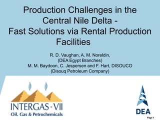 Page 1
Production Challenges in the
Central Nile Delta -
Fast Solutions via Rental Production
Facilities
R. D. Vaughan, A. M. Noreldin,
(DEA Egypt Branches)
M. M. Baydoon, C. Jespersen and F. Hart, DISOUCO
(Disouq Petroleum Company)
 