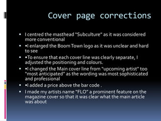 Cover page corrections
 I centred the masthead “Subculture” as it was considered
more conventional
 •I enlarged the BoomTown logo as it was unclear and hard
to see
 •To ensure that each cover line was clearly separate, I
adjusted the positioning and colours.
 •I changed the Main cover line from “upcoming artist” too
“most anticipated” as the wording was most sophisticated
and professional
 •I added a price above the bar code .
 I made my artists name “FLO” a prominent feature on the
magazine cover so that it was clear what the main article
was about
 