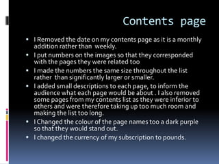 Contents page
 I Removed the date on my contents page as it is a monthly
addition rather than weekly.
 I put numbers on the images so that they corresponded
with the pages they were related too
 I made the numbers the same size throughout the list
rather than significantly larger or smaller.
 I added small descriptions to each page, to inform the
audience what each page would be about . I also removed
some pages from my contents list as they were inferior to
others and were therefore taking up too much room and
making the list too long.
 I Changed the colour of the page names too a dark purple
so that they would stand out.
 I changed the currency of my subscription to pounds.
 