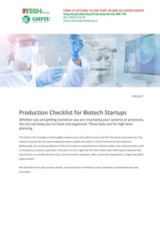 CHECKLIST
Production Checklist for Biotech Startups
Whether you are getting started or you are revamping your systems or processes,
this list can keep you on track and organized. These tasks are for high level
planning.
The intent is for managers to thoroughly analyze every task upfront and to plan for the worst-case scenarios. This
means to pursue the risk-averse approach where quality and safety is at the forefront of every decision.
Additionally, the recommendations on this list invests in comprehensive solutions rather than decisions that result
in temporary or partial, quick fixes. They key is to do it right the first time rather than suffering the expense that
results from an unstable decision (e.g., loss of research, products, labor, personnel, equipment, or legal and public
repercussion).
We wish the best in your journey ahead, and we hope to contribute to your company’s accomplishments and
successes!
 