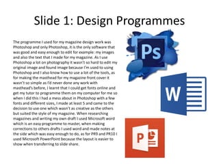 Slide 1: Design Programmes
The programme I used for my magazine design work was
Photoshop and only Photoshop, it is the only software that
was good and easy enough to edit for example: my images
and also the text that I made for my magazine. As I use
Photoshop a lot on photography it wasn’t so hard to edit my
original image and found image because I’m used to using
Photoshop and I also know how to use a lot of the tools, as
for making the masthead for my magazine front cover it
wasn’t so simple as I’d never done any work with
masthead’s before, I learnt that I could get fonts online and
get my tutor to programme them on my computer for me so
when I did this I had a mess about in Photoshop with a few
fonts and different sizes, I made at least 5 and came to the
decision to use one which wasn’t as creative as the others
but suited the style of my magazine. When researching
magazines and writing my own draft I used Microsoft word
which is an easy programme to master, when making
corrections to others drafts I used word and made notes at
the side which was easy enough to do, as for PR9 and PR10 I
used Microsoft PowerPoint because the layout is easier to
show when transferring to slide share.
 