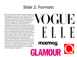 Slide 2: Formats
When researching for my fashion magazine I looked at a
few magazines in class such as ‘mixmag’ and ‘Q’ but none
of these really matched up to what I wanted my final
magazine to be like as they’re music and film magazines
so I went to the library in my spare time and got out an
old edition of Vogue 1999, an Elle 2001 edition and a
magazine called ‘glamour’ which I haven’t much
knowledge on. As I know the style of vogue off by heart I
decided that this was the style I wanted to go by because
of how they develop their fonts to match the image they
have on their front covers e.g. say the model on the front
page is wearing gold eyeshadow they would have gold
titles, or if the model had a blue skirt on they would have
the title ‘Vogue’ in blue. I really like vogue on terms of
how they project their front cover image, it always looks
professional and glamourous, and then I found a
magazine called ‘Vogue Men's’ and really liked how they
(obviously) had a man on the front cover, I came to the
conclusion that I myself would create a fashion magazine
with a man on the front to turn the tables. I’m also really
interested in the spoken language of French and how
beautiful the words look on the internet so I decided to
make my magazine’s region Paris.
 