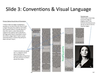 Slide 3: Conventions & Visual Language
Primary Optical Area & Axis of Orientation
I tried to make my slogan as gripping as
possible as I’ve learnt that you have to have
a slogan that grips the audience and makes
them question what it’s actually about so
they then read on, when they pick the
magazine the audience will usually flip to
the page which they’re interested in and if
the article’s slogan doesn’t look or sound
interested there’s a chance they will put it
down and won’t buy it.
Readinggravity
Terminal area
I think it was a smart idea
to put the image of
Angelina Jolie in the
terminal area because you
see her as soon as you’ve
read the slogan.
I tried to do what you would
see in a magazine article
where they pick out
important pieces of text from
the story and put it so that it
attracts the reader.
 