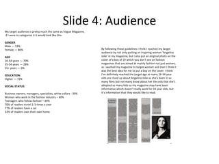 Slide 4: Audience
My target audience is pretty much the same as Vogue Magazine,
if I were to categorize it it would look like this:
GENDER
Male — 53%
Female — 86%
AGE
16-34 years — 70%
35-54 years — 28%
55+ years — 6%
EDUCATION:
Higher — 72%
SOCIAL STATUS:
Business owners, managers, specialists, white-collars - 39%
Women who work in the fashion industry – 60%
Teenagers who follow fashion – 49%
70% of readers travel 1-3 times a year
77% of readers have a car
33% of readers own their own home
By following these guidelines I think I reached my target
audience by not only putting an inspiring woman ‘Angelina
Jolie’ in my magazine, but I also put an original photo on the
cover of a boy of 19 which you don’t see on fashion
magazines that are aimed at mainly fashion not just women,
as I wanted my magazine to target women and men I think it
was the best idea for me to put a boy on the cover. I think
I’ve definitely reached the target age as many 16-34 year
olds are clued up about Angelina Jolie as she’s been in so
many films but not many know about her life only that she’s
adopted so many kids so my magazine may have been
informative which doesn’t really work for 16 year olds, but
it’s information that they would like to read.
 