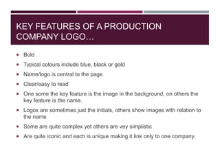 KEY FEATURES OF A PRODUCTION
COMPANY LOGO…
 Bold
 Typical colours include blue, black or gold
 Name/logo is central to the page
 Clear/easy to read
 One some the key feature is the image in the background, on others the

key feature is the name.
 Logos are sometimes just the initials, others show images with relation to

the name
 Some are quite complex yet others are vey simplistic
 Are quite iconic and each is unique making it link only to one company.

 