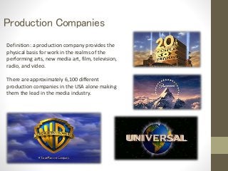 Production Companies 
Definition: a production company provides the 
physical basis for work in the realms of the 
performing arts, new media art, film, television, 
radio, and video. 
There are approximately 6,100 different 
production companies in the USA alone making 
them the lead in the media industry. 
 