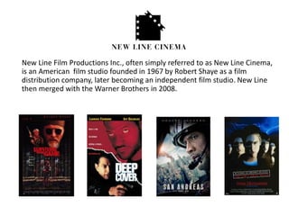 New Line Film Productions Inc., often simply referred to as New Line Cinema,
is an American film studio founded in 1967 by Robert Shaye as a film
distribution company, later becoming an independent film studio. New Line
then merged with the Warner Brothers in 2008.
 