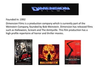 Founded In: 1992
Dimension Films is a production company which is currently part of the
Weinstein Company, founded by Bob Weinstein. Dimension has released films
such as Halloween, Scream and The Amityville. This film production has a
high profile repertoire of horror and thriller movies.
 