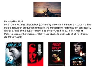 Founded In: 1914
Paramount Pictures Corporation (commonly known as Paramount Studios is a film
studio, television production company and motion picture distributor, consistently
ranked as one of the big six film studios of Hollywood. In 2014, Paramount
Pictures became the first major Hollywood studio to distribute all of its films in
digital-form only.
 