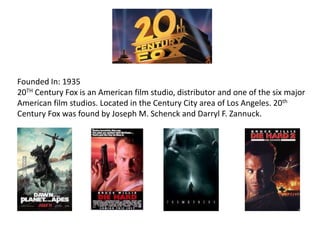 Founded In: 1935
20TH Century Fox is an American film studio, distributor and one of the six major
American film studios. Located in the Century City area of Los Angeles. 20th
Century Fox was found by Joseph M. Schenck and Darryl F. Zannuck.
 