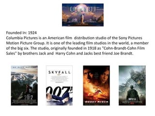 Founded In: 1924
Columbia Pictures is an American film distribution studio of the Sony Pictures
Motion Picture Group. It is one of the leading film studios in the world, a member
of the big six. The studio, originally founded in 1918 as "Cohn-Brandt-Cohn Film
Sales" by brothers Jack and Harry Cohn and Jacks best friend Joe Brandt.
 