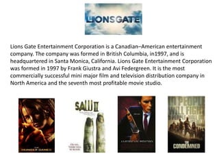 Lions Gate Entertainment Corporation is a Canadian–American entertainment
company. The company was formed in British Columbia, in1997, and is
headquartered in Santa Monica, California. Lions Gate Entertainment Corporation
was formed in 1997 by Frank Giustra and Avi Federgreen. It is the most
commercially successful mini major film and television distribution company in
North America and the seventh most profitable movie studio.
 