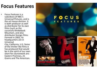 Focus FeaturesFocus Features is a subsidiary of NBC’s Universal Pictures, and is the art house division. It is both producer as well as distributor for its own films (such as the successful Brokeback Mountain, and also distributes foreign films. Formed in 2002, its headquarters are in Universal City, California, U.S. Some of the thriller like films it has produced that would be in the spirit of our own short for coursework are: Eastern Promises, 21 Grams and The American.