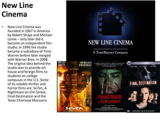 New Line CinemaNew Line Cinema was founded in 1967 in America by Robert Shaye and Michael Lynne – only later did it become an independent film studio. In 1996 the studio became a subsidiary of Time Warner before later merged with Warner Bros. in 2008. The original idea behind the studio was to provide art house and foreign films to students on college campuses in the U.S. Some of its notable thriller and horror films are: Se7en, A Nightmare on Elm Street, Final Destination and the Texas Chainsaw Massacre.