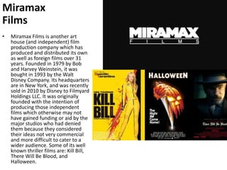 Miramax FilmsMiramax Films is another art house (and independent) film production company which has produced and distributed its own as well as foreign films over 31 years. Founded in 1979 by Bob and Harvey Weinstein, it was bought in 1993 by the Walt Disney Company. Its headquarters are in New York, and was recently sold in 2010 by Disney to Filmyard Holdings LLC. It was originally founded with the intention of producing those independent films which otherwise may not have gained funding or aid by the major studios who had denied them because they considered their ideas not very commercial and more difficult to cater to a wider audience. Some of its well known thriller films are: Kill Bill, There Will Be Blood, and Halloween.