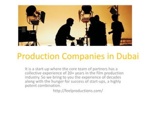 Production Companies in Dubai
It is a start-up where the core team of partners has a
collective experience of 20+ years in the film production
industry. So we bring to you the experience of decades
along with the hunger for success of start-ups, a highly
potent combination.
http://feelproductions.com/
 