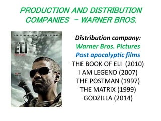 PRODUCTION AND DISTRIBUTION 
COMPANIES - WARNER BROS. 
Distribution company: 
Warner Bros. Pictures 
Post apocalyptic films 
THE BOOK OF ELI (2010) 
I AM LEGEND (2007) 
THE POSTMAN (1997) 
THE MATRIX (1999) 
GODZILLA (2014) 
 