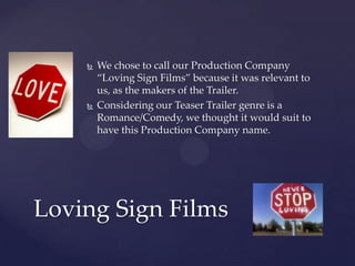 



We chose to call our Production Company
“Loving Sign Films” because it was relevant to
us, as the makers of the Trailer.
Considering our Teaser Trailer genre is a
Romance/Comedy, we thought it would suit to
have this Production Company name.

Loving Sign Films

 