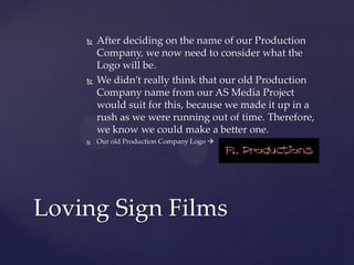 





After deciding on the name of our Production
Company, we now need to consider what the
Logo will be.
We didn’t really think that our old Production
Company name from our AS Media Project
would suit for this, because we made it up in a
rush as we were running out of time. Therefore,
we know we could make a better one.
Our old Production Company Logo 

Loving Sign Films

 