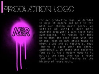 PRODUCTION LOGO 
For our production logo, we decided 
to make it modern and bold to fit 
with our chosen music genre. We 
settled on using a neon pink 
graffiti drip with a sans serif font 
overlapping. The reason for this 
being that the neon links with the 
bright, neon colours often found in 
night clubs and at festivals, thus 
linking it again with the genre. 
Additionally, we chose this specific 
font as it has a modern edge to it 
but at the same time has a retro 
feel to it, again linking to the 
history of house music. 
 