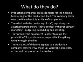 What do they do?
• Production companies are responsible for the financial
fundraising for the production itself. The company looks
over the film when it is an idea of completion.
• They deal with the producing of staff, organizing the
actors/singers/dancers. They also deal with producing of
marketing, budgeting, scheduling and scripting.
• They provide the equipment in order to make the
production/film, and are also responsible if anything
went wrong in the film.
• There are lots of different aspects to a production
company, camera crew, make up, wardrobe, directors,
actors and the producers themselves.

 