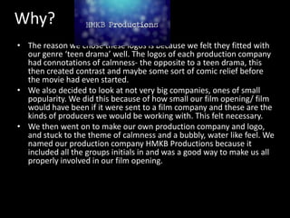 Why?
• The reason we chose these logos is because we felt they fitted with
our genre ‘teen drama’ well. The logos of each production company
had connotations of calmness- the opposite to a teen drama, this
then created contrast and maybe some sort of comic relief before
the movie had even started.
• We also decided to look at not very big companies, ones of small
popularity. We did this because of how small our film opening/ film
would have been if it were sent to a film company and these are the
kinds of producers we would be working with. This felt necessary.
• We then went on to make our own production company and logo,
and stuck to the theme of calmness and a bubbly, water like feel. We
named our production company HMKB Productions because it
included all the groups initials in and was a good way to make us all
properly involved in our film opening.

 