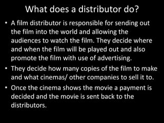 What does a distributor do?
• A film distributor is responsible for sending out
the film into the world and allowing the
audiences to watch the film. They decide where
and when the film will be played out and also
promote the film with use of advertising.
• They decide how many copies of the film to make
and what cinemas/ other companies to sell it to.
• Once the cinema shows the movie a payment is
decided and the movie is sent back to the
distributors.

 
