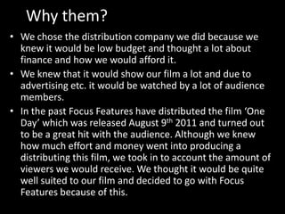 Why them?
• We chose the distribution company we did because we
knew it would be low budget and thought a lot about
finance and how we would afford it.
• We knew that it would show our film a lot and due to
advertising etc. it would be watched by a lot of audience
members.
• In the past Focus Features have distributed the film ‘One
Day’ which was released August 9th 2011 and turned out
to be a great hit with the audience. Although we knew
how much effort and money went into producing a
distributing this film, we took in to account the amount of
viewers we would receive. We thought it would be quite
well suited to our film and decided to go with Focus
Features because of this.

 