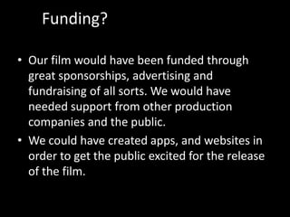 Funding?
• Our film would have been funded through
great sponsorships, advertising and
fundraising of all sorts. We would have
needed support from other production
companies and the public.
• We could have created apps, and websites in
order to get the public excited for the release
of the film.

 
