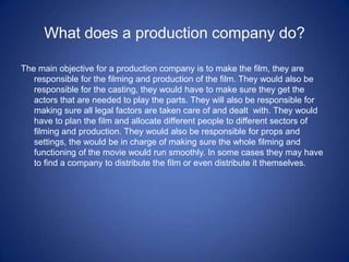What does a production company do?The main objective for a production company is to make the film, they are responsible for the filming and production of the film. They would also be responsible for the casting, they would have to make sure they get the actors that are needed to play the parts. They will also be responsible for making sure all legal factors are taken care of and dealt  with. They would have to plan the film and allocate different people to different sectors of filming and production. They would also be responsible for props and settings, the would be in charge of making sure the whole filming and functioning of the movie would run smoothly. In some cases they may have to find a company to distribute the film or even distribute it themselves.
