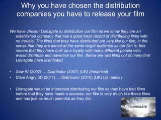Why you have chosen the distribution companies you have to release your film We have chosen Lionsgate to distribution our film as we know they are an established company that has a good track record of distributing films with no trouble. The films that they have distributed are very like our film, in the sense that they are aimed at the same target audience as our film is, this means that they have built up a loyalty with many different people who would distribute and advertise our film. Below are two films out of many that Lionsgate have distributed. Saw IV (2007) … Distributor (2007) (UK) (theatrical)Drive Angry 3D (2011) … Distributor (2010) (UK) (all media)Lionsgate would be interested distributing our film as they have had films before that they have made a success, our film is very much like these films and has just as much potential as they did. 