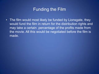 Funding the FilmThe film would most likely be funded by Lionsgate, they would fund the film in return for the distribution rights and may take a certain  percentage of the profits made from the movie. All this would be negotiated before the film is made.