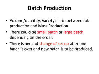 Batch Production
• Volume/quantity, Variety lies in between Job
production and Mass Production
• There could be small batch or large batch
depending on the order.
• There is need of change of set up after one
batch is over and new batch is to be produced.
 
