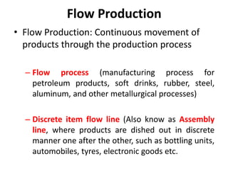 Flow Production
• Flow Production: Continuous movement of
products through the production process
– Flow process (manufacturing process for
petroleum products, soft drinks, rubber, steel,
aluminum, and other metallurgical processes)
– Discrete item flow line (Also know as Assembly
line, where products are dished out in discrete
manner one after the other, such as bottling units,
automobiles, tyres, electronic goods etc.
 