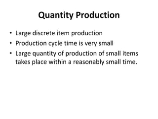 Quantity Production
• Large discrete item production
• Production cycle time is very small
• Large quantity of production of small items
takes place within a reasonably small time.
 